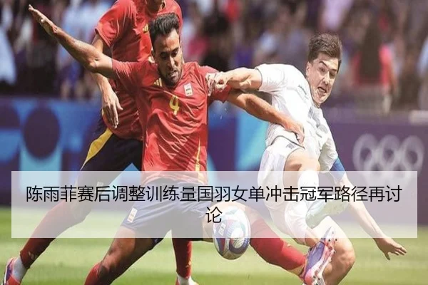 陈雨菲赛后调整训练量国羽女单冲击冠军路径再讨论