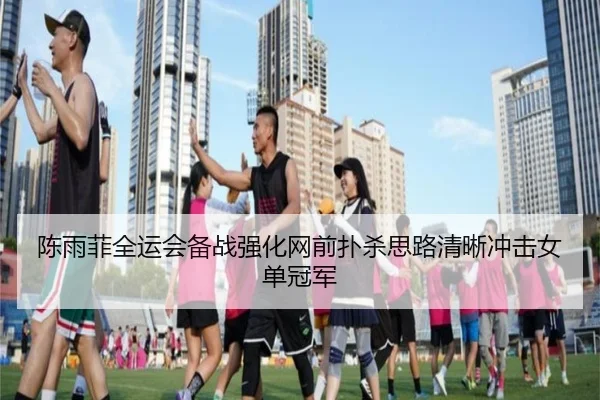 陈雨菲全运会备战强化网前扑杀思路清晰冲击女单冠军