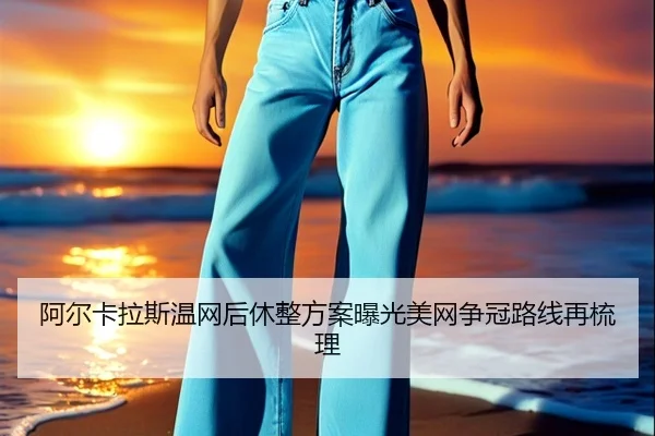阿尔卡拉斯温网后休整方案曝光美网争冠路线再梳理