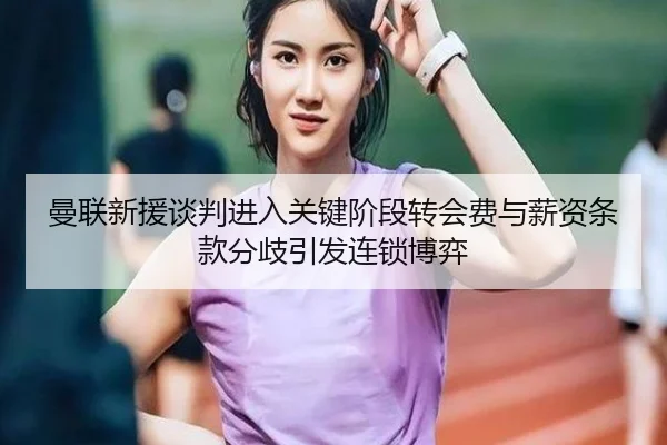 曼联新援谈判进入关键阶段转会费与薪资条款分歧引发连锁博弈