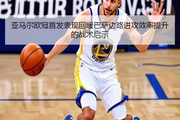 亚马尔欧冠首发表现回暖巴萨边路进攻效率提升的战术启示